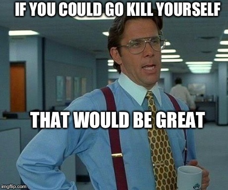 YOU COULD GO KILL YOURSELF THAT WOULD BE GREAT image tagged in memes,that w...