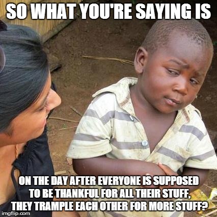 Third World Skeptical Kid | SO WHAT YOU'RE SAYING IS ON THE DAY AFTER EVERYONE IS SUPPOSED TO BE THANKFUL FOR ALL THEIR STUFF, THEY TRAMPLE EACH OTHER FOR MORE STUFF? | image tagged in memes,third world skeptical kid | made w/ Imgflip meme maker