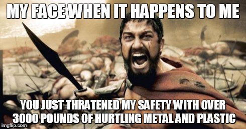 Sparta Leonidas Meme | MY FACE WHEN IT HAPPENS TO ME YOU JUST THRATENED MY SAFETY WITH OVER 3000 POUNDS OF HURTLING METAL AND PLASTIC | image tagged in memes,sparta leonidas | made w/ Imgflip meme maker