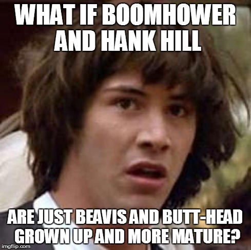 Conspiracy Keanu Meme | WHAT IF BOOMHOWER AND HANK HILL ARE JUST BEAVIS AND BUTT-HEAD GROWN UP AND MORE MATURE? | image tagged in memes,conspiracy keanu | made w/ Imgflip meme maker