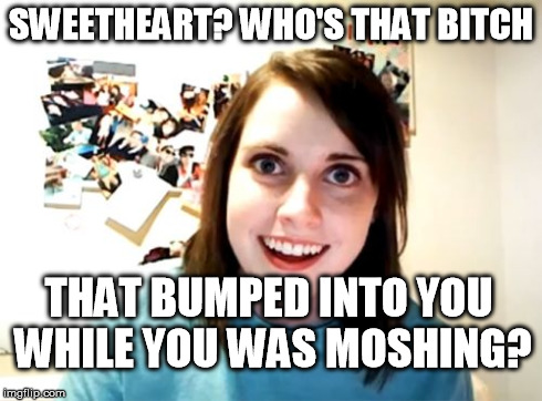 Overly attached metalhead girlfriend | SWEETHEART? WHO'S THAT B**CH THAT BUMPED INTO YOU WHILE YOU WAS MOSHING? | image tagged in memes,overly attached girlfriend,metal,moshpit,funny | made w/ Imgflip meme maker