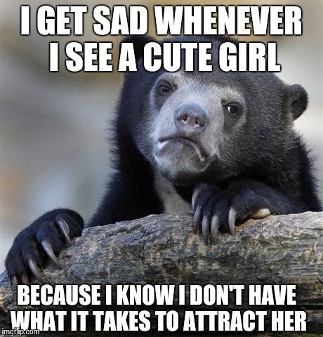 Confession Bear Meme | I GET SAD WHENEVER I SEE A CUTE GIRL BECAUSE I KNOW I DON'T HAVE WHAT IT TAKES TO ATTRACT HER | image tagged in memes,confession bear,ForeverAlone | made w/ Imgflip meme maker