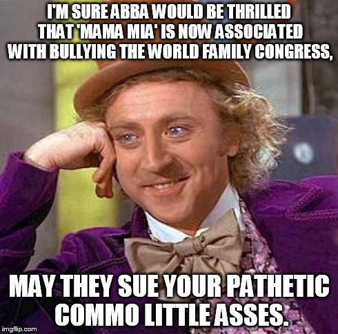 Creepy Condescending Wonka | I'M SURE ABBA WOULD BE THRILLED THAT 'MAMA MIA' IS NOW ASSOCIATED WITH BULLYING THE WORLD FAMILY CONGRESS, MAY THEY SUE YOUR PATHETIC COMMO  | image tagged in memes,creepy condescending wonka | made w/ Imgflip meme maker