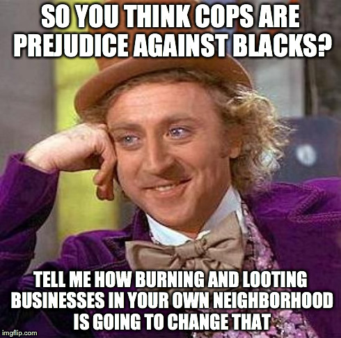 Creepy Condescending Wonka Meme | SO YOU THINK COPS ARE PREJUDICE AGAINST BLACKS? TELL ME HOW BURNING AND LOOTING BUSINESSES IN YOUR OWN NEIGHBORHOOD IS GOING TO CHANGE THAT | image tagged in memes,creepy condescending wonka | made w/ Imgflip meme maker