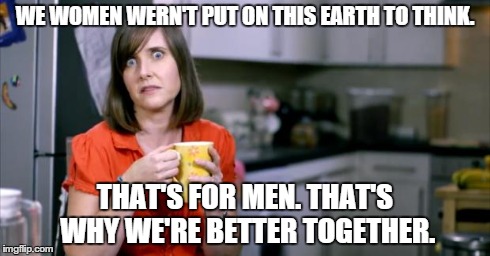 Patronising BT Lady | WE WOMEN WERN'T PUT ON THIS EARTH TO THINK. THAT'S FOR MEN. THAT'S WHY WE'RE BETTER TOGETHER. | image tagged in patronising bt lady | made w/ Imgflip meme maker