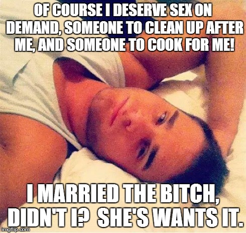 MRA Mark | OF COURSE I DESERVE SEX ON DEMAND, SOMEONE TO CLEAN UP AFTER ME, AND SOMEONE TO COOK FOR ME! I MARRIED THE B**CH, DIDN'T I?  SHE'S WANTS IT. | image tagged in mra mark | made w/ Imgflip meme maker