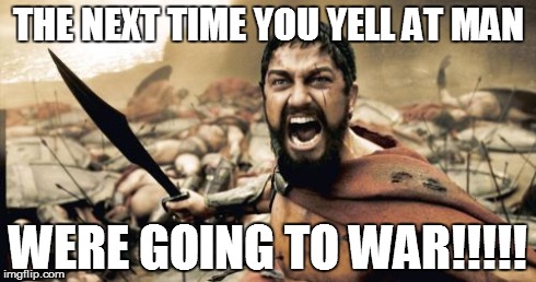 Sparta Leonidas Meme | THE NEXT TIME YOU YELL AT MAN WERE GOING TO WAR!!!!! | image tagged in memes,sparta leonidas | made w/ Imgflip meme maker