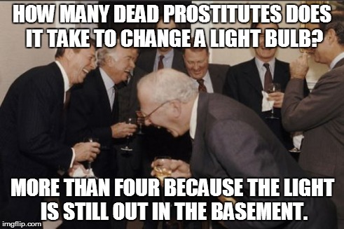 Laughing Men In Suits Meme | HOW MANY DEAD PROSTITUTES DOES IT TAKE TO CHANGE A LIGHT BULB? MORE THAN FOUR BECAUSE THE LIGHT IS STILL OUT IN THE BASEMENT. | image tagged in memes,laughing men in suits | made w/ Imgflip meme maker