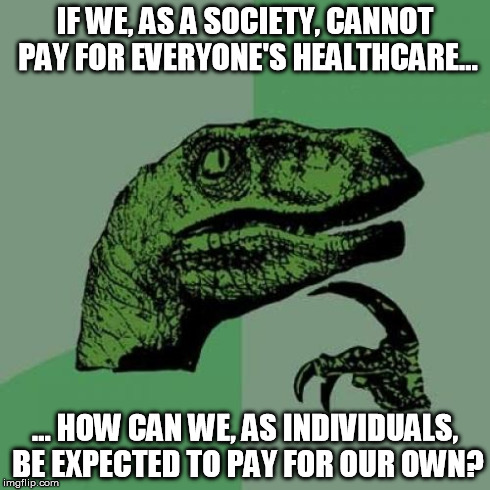 Philosoraptor Meme | IF WE, AS A SOCIETY, CANNOT PAY FOR EVERYONE'S HEALTHCARE... ... HOW CAN WE, AS INDIVIDUALS, BE EXPECTED TO PAY FOR OUR OWN? | image tagged in memes,philosoraptor,AdviceAnimals | made w/ Imgflip meme maker