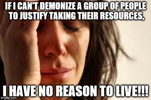 First World Problems | IF I CAN'T DEMONIZE A GROUP OF PEOPLE TO JUSTIFY TAKING THEIR RESOURCES, I HAVE NO REASON TO LIVE!!! | image tagged in memes,first world problems | made w/ Imgflip meme maker