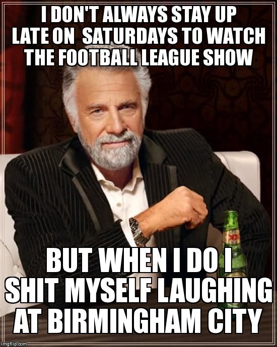 The Most Interesting Man In The World Meme | I DON'T ALWAYS STAY UP LATE ON  SATURDAYS TO WATCH THE FOOTBALL LEAGUE SHOW BUT WHEN I DO I SHIT MYSELF LAUGHING AT BIRMINGHAM CITY | image tagged in memes,the most interesting man in the world | made w/ Imgflip meme maker