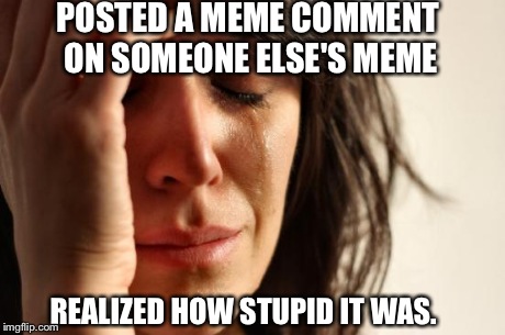 First World Problems Meme | POSTED A MEME COMMENT ON SOMEONE ELSE'S MEME REALIZED HOW STUPID IT WAS. | image tagged in memes,first world problems | made w/ Imgflip meme maker