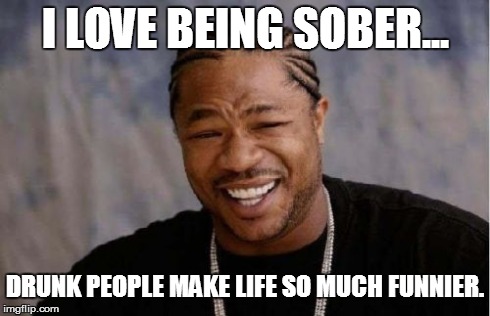 Yo Dawg Heard You Meme | I LOVE BEING SOBER... DRUNK PEOPLE MAKE LIFE SO MUCH FUNNIER. | image tagged in memes,yo dawg heard you | made w/ Imgflip meme maker