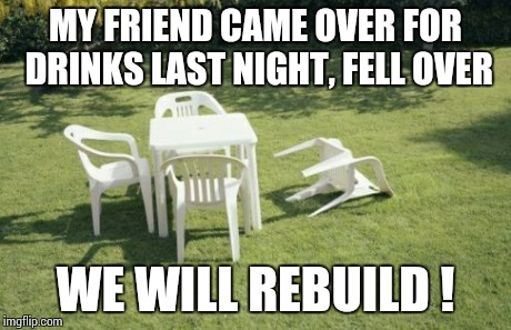 We Will Rebuild | MY FRIEND CAME OVER FOR DRINKS LAST NIGHT, FELL OVER WE WILL REBUILD ! | image tagged in memes,we will rebuild | made w/ Imgflip meme maker