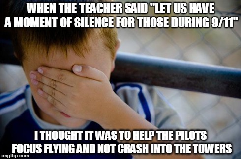 Confession Kid Meme | WHEN THE TEACHER SAID "LET US HAVE A MOMENT OF SILENCE FOR THOSE DURING 9/11" I THOUGHT IT WAS TO HELP THE PILOTS FOCUS FLYING AND NOT CRASH | image tagged in memes,confession kid,AdviceAnimals | made w/ Imgflip meme maker
