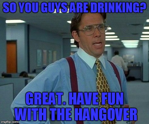 That Would Be Great | SO YOU GUYS ARE DRINKING? GREAT. HAVE FUN WITH THE HANGOVER | image tagged in memes,that would be great | made w/ Imgflip meme maker