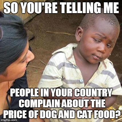 We have it tough in the West | SO YOU'RE TELLING ME PEOPLE IN YOUR COUNTRY COMPLAIN ABOUT THE PRICE OF DOG AND CAT FOOD? | image tagged in memes,third world skeptical kid | made w/ Imgflip meme maker