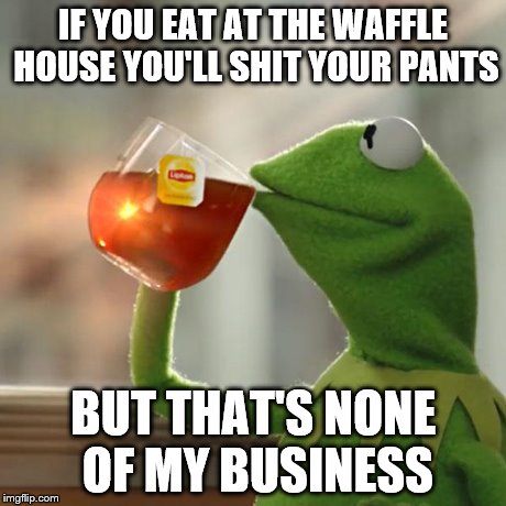 But That's None Of My Business Meme | IF YOU EAT AT THE WAFFLE HOUSE YOU'LL SHIT YOUR PANTS BUT THAT'S NONE OF MY BUSINESS | image tagged in memes,but thats none of my business,kermit the frog | made w/ Imgflip meme maker