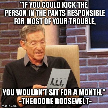 Maury Lie Detector | "IF YOU COULD KICK THE PERSON IN THE PANTS RESPONSIBLE FOR MOST OF YOUR TROUBLE, YOU WOULDN'T SIT FOR A MONTH."  -THEODORE ROOSEVELT- | image tagged in memes,maury lie detector | made w/ Imgflip meme maker