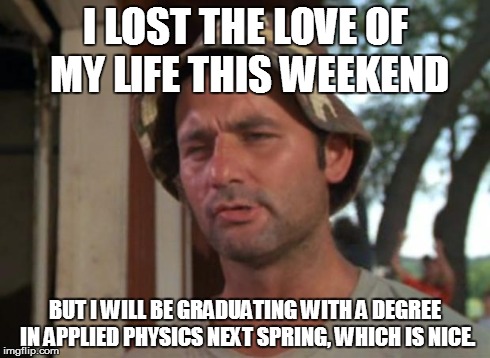 So I Got That Goin For Me Which Is Nice | I LOST THE LOVE OF MY LIFE THIS WEEKEND BUT I WILL BE GRADUATING WITH A DEGREE IN APPLIED PHYSICS NEXT SPRING, WHICH IS NICE. | image tagged in memes,so i got that goin for me which is nice | made w/ Imgflip meme maker
