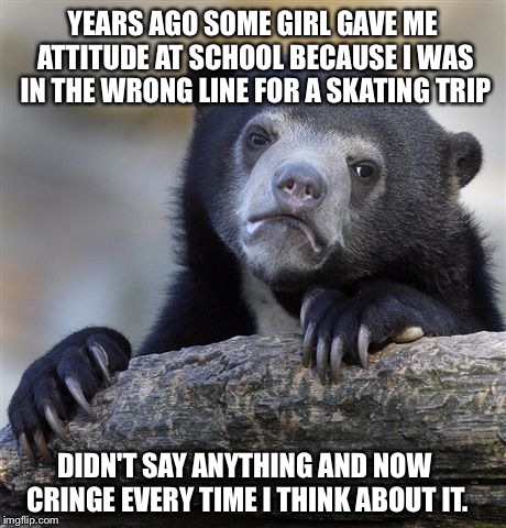 Confession Bear | YEARS AGO SOME GIRL GAVE ME ATTITUDE AT SCHOOL BECAUSE I WAS IN THE WRONG LINE FOR A SKATING TRIP DIDN'T SAY ANYTHING AND NOW CRINGE EVERY T | image tagged in memes,confession bear | made w/ Imgflip meme maker