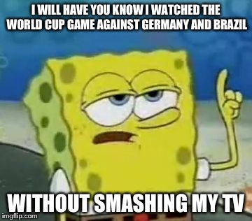 I'll Have You Know Spongebob Meme | I WILL HAVE YOU KNOW I WATCHED THE WORLD CUP GAME AGAINST GERMANY AND BRAZIL WITHOUT SMASHING MY TV | image tagged in memes,ill have you know spongebob | made w/ Imgflip meme maker