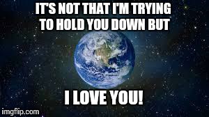 Scumbag Earth | IT'S NOT THAT I'M TRYING TO HOLD YOU DOWN BUT I LOVE YOU! | image tagged in scumbag earth | made w/ Imgflip meme maker