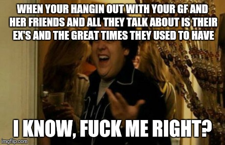 I Know Fuck Me Right | WHEN YOUR HANGIN OUT WITH YOUR GF AND HER FRIENDS AND ALL THEY TALK ABOUT IS THEIR EX'S AND THE GREAT TIMES THEY USED TO HAVE I KNOW, F**K M | image tagged in memes,i know fuck me right | made w/ Imgflip meme maker