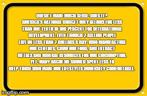 Blank Yellow Sign Meme | DOESN'T MAKE MUCH SENSE, DOES IT? AMERICA'S NATIONAL BUDGET ONLY ALLOWS FOR LESS THAN ONE TENTH OF ONE PERCENT FOR INTERNATIONAL DEVELOPMENT | image tagged in memes,blank yellow sign | made w/ Imgflip meme maker