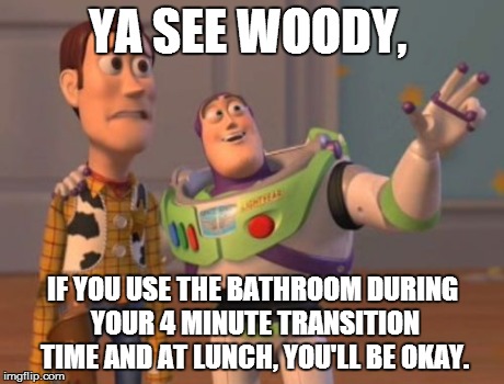 X, X Everywhere Meme | YA SEE WOODY, IF YOU USE THE BATHROOM DURING YOUR 4 MINUTE TRANSITION TIME AND AT LUNCH, YOU'LL BE OKAY. | image tagged in memes,x x everywhere | made w/ Imgflip meme maker
