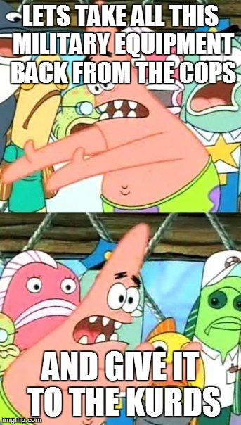 Put It Somewhere Else Patrick Meme | LETS TAKE ALL THIS MILITARY EQUIPMENT BACK FROM THE COPS AND GIVE IT TO THE KURDS | image tagged in memes,put it somewhere else patrick | made w/ Imgflip meme maker
