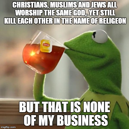 But That's None Of My Business Meme | CHRISTIANS, MUSLIMS AND JEWS ALL WORSHIP THE SAME GOD,. YET STILL KILL EACH OTHER IN THE NAME OF RELIGEON BUT THAT IS NONE OF MY BUSINESS | image tagged in memes,but thats none of my business,kermit the frog | made w/ Imgflip meme maker