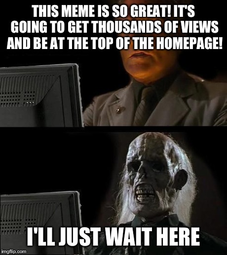 I'll Just Wait Here Meme | THIS MEME IS SO GREAT! IT'S GOING TO GET THOUSANDS OF VIEWS AND BE AT THE TOP OF THE HOMEPAGE! I'LL JUST WAIT HERE | image tagged in memes,ill just wait here | made w/ Imgflip meme maker