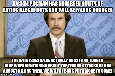 Part 1 on this story maybe?
 | JUST IN, PACMAN HAS NOW BEEN GUILTY OF EATING ILLEGAL DOTS AND WILL BE FACING CHARGES THE WITNESSES WERE ACTUALLY GHOST AND TURNED BLUE WHEN | image tagged in memes,ron burgundy | made w/ Imgflip meme maker