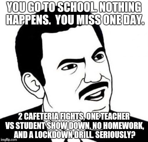 Seriously Face Meme | YOU GO TO SCHOOL. NOTHING HAPPENS.  YOU MISS ONE DAY. 2 CAFETERIA FIGHTS, ONE TEACHER VS STUDENT SHOW DOWN, NO HOMEWORK, AND A LOCKDOWN DRIL | image tagged in memes,seriously face | made w/ Imgflip meme maker