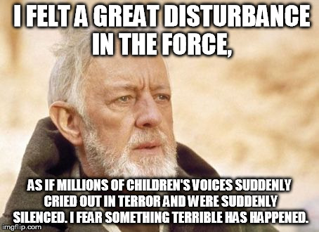 Obi Wan Kenobi | I FELT A GREAT DISTURBANCE IN THE FORCE, AS IF MILLIONS OF CHILDREN'S VOICES SUDDENLY CRIED OUT IN TERROR AND WERE SUDDENLY SILENCED. I FEAR | image tagged in memes,obi wan kenobi | made w/ Imgflip meme maker