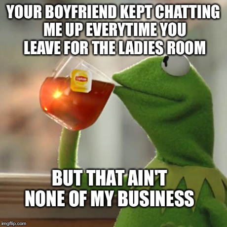 But That's None Of My Business Meme | YOUR BOYFRIEND KEPT CHATTING ME UP EVERYTIME YOU LEAVE FOR THE LADIES ROOM BUT THAT AIN'T NONE OF MY BUSINESS | image tagged in memes,but thats none of my business,kermit the frog | made w/ Imgflip meme maker