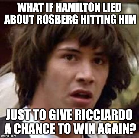 Conspiracy Keanu | WHAT IF HAMILTON LIED ABOUT ROSBERG HITTING HIM JUST TO GIVE RICCIARDO A CHANCE TO WIN AGAIN? | image tagged in memes,conspiracy keanu | made w/ Imgflip meme maker
