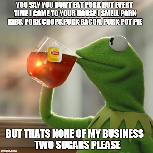 But That's None Of My Business Meme | YOU SAY YOU DON'T EAT PORK BUT EVERY TIME I COME TO YOUR HOUSE I SMELL PORK RIBS, PORK CHOPS,PORK BACON, PORK POT PIE BUT THATS NONE OF MY B | image tagged in memes,but thats none of my business,kermit the frog | made w/ Imgflip meme maker