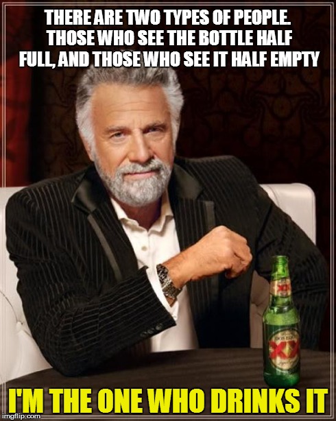 The Most Interesting Man In The World Meme | THERE ARE TWO TYPES OF PEOPLE. THOSE WHO SEE THE BOTTLE HALF FULL, AND THOSE WHO SEE IT HALF EMPTY I'M THE ONE WHO DRINKS IT | image tagged in memes,the most interesting man in the world | made w/ Imgflip meme maker