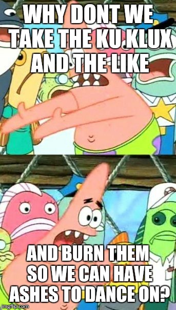 Put It Somewhere Else Patrick Meme | WHY DONT WE TAKE THE KU KLUX AND THE LIKE AND BURN THEM SO WE CAN HAVE ASHES TO DANCE ON? | image tagged in memes,put it somewhere else patrick | made w/ Imgflip meme maker