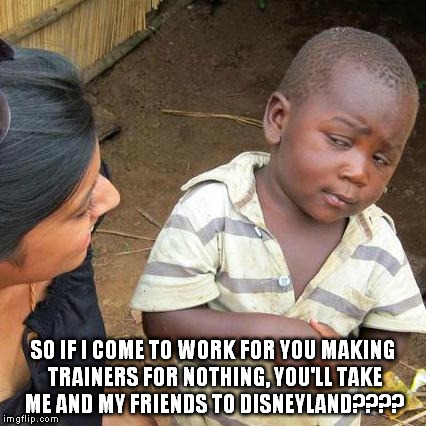 Third World Skeptical Kid | SO IF I COME TO WORK FOR YOU MAKING TRAINERS FOR NOTHING, YOU'LL TAKE ME AND MY FRIENDS TO DISNEYLAND???? | image tagged in memes,third world skeptical kid | made w/ Imgflip meme maker