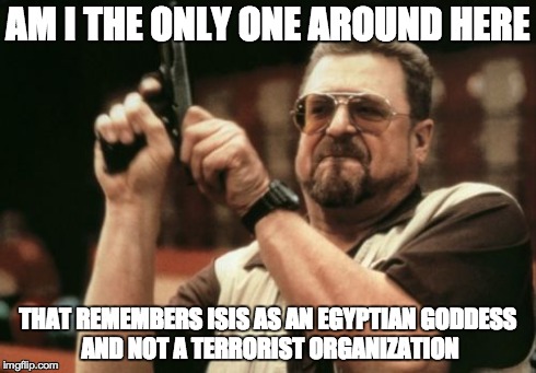 Am I The Only One Around Here Meme | AM I THE ONLY ONE AROUND HERE THAT REMEMBERS ISIS AS AN EGYPTIAN
GODDESS AND NOT A TERRORIST ORGANIZATION | image tagged in memes,am i the only one around here,AdviceAnimals | made w/ Imgflip meme maker