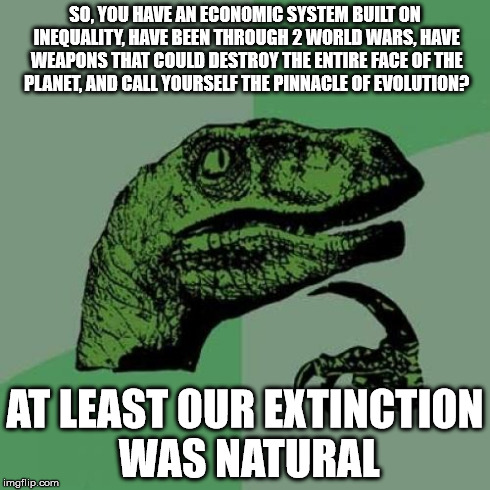 Philosoraptor | SO, YOU HAVE AN ECONOMIC SYSTEM BUILT ON INEQUALITY, HAVE BEEN THROUGH 2 WORLD WARS, HAVE WEAPONS THAT COULD DESTROY THE ENTIRE FACE OF THE  | image tagged in memes,philosoraptor | made w/ Imgflip meme maker