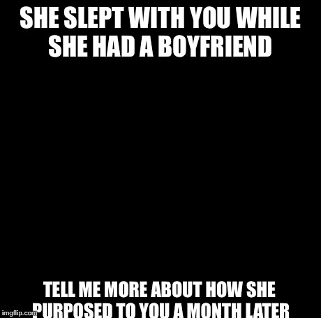Creepy Condescending Wonka Meme | SHE SLEPT WITH YOU WHILE SHE HAD A BOYFRIEND TELL ME MORE ABOUT HOW SHE PURPOSED TO YOU A MONTH LATER | image tagged in memes,creepy condescending wonka | made w/ Imgflip meme maker