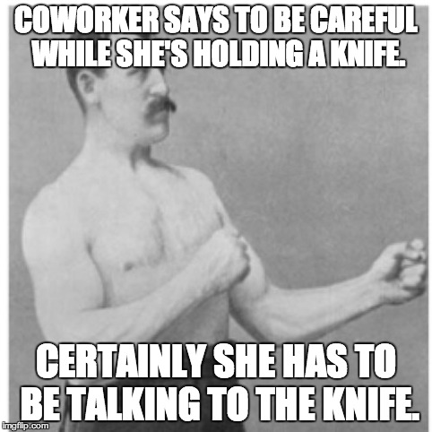 how i feel at work | COWORKER SAYS TO BE CAREFUL WHILE SHE'S HOLDING A KNIFE. CERTAINLY SHE HAS TO BE TALKING TO THE KNIFE. | image tagged in memes,overly manly man | made w/ Imgflip meme maker
