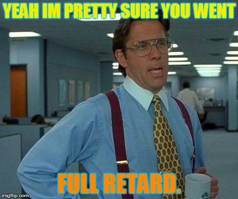 That Would Be Great | YEAH IM PRETTY SURE YOU WENT FULL RETARD. | image tagged in memes,that would be great | made w/ Imgflip meme maker