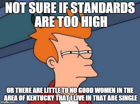 Futurama Fry | NOT SURE IF STANDARDS ARE TOO HIGH OR THERE ARE LITTLE TO NO GOOD WOMEN IN THE AREA OF KENTUCKY THAT I LIVE IN THAT ARE SINGLE | image tagged in memes,futurama fry | made w/ Imgflip meme maker