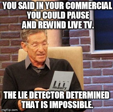 Maury Lie Detector | YOU SAID IN YOUR COMMERCIAL YOU COULD PAUSE AND REWIND LIVE TV. THE LIE DETECTOR DETERMINED THAT IS IMPOSSIBLE. | image tagged in memes,maury lie detector | made w/ Imgflip meme maker
