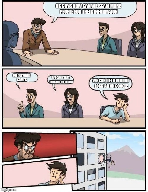 Boardroom Meeting Suggestion | OK GUYS HOW CAN WE SCAM MORE PEOPLE FOR THEIR INFORMAION ON POPULAR GAMES WE CAN GET A WEIGHT LOSS  AD ON GOOGLE WE CAN START THREADS ON RED | image tagged in memes,boardroom meeting suggestion | made w/ Imgflip meme maker